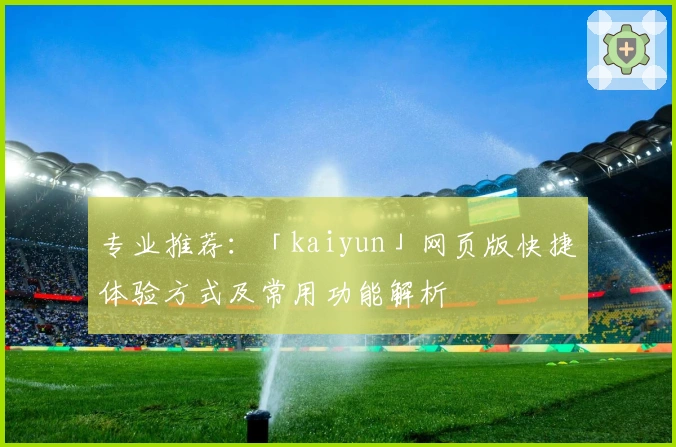 专业推荐：「kaiyun」网页版快捷体验方式及常用功能解析