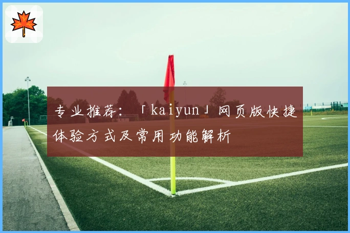 专业推荐：「kaiyun」网页版快捷体验方式及常用功能解析