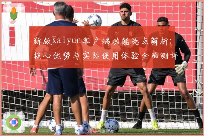 新版Kaiyun客户端功能亮点解析：核心优势与实际使用体验全面测评