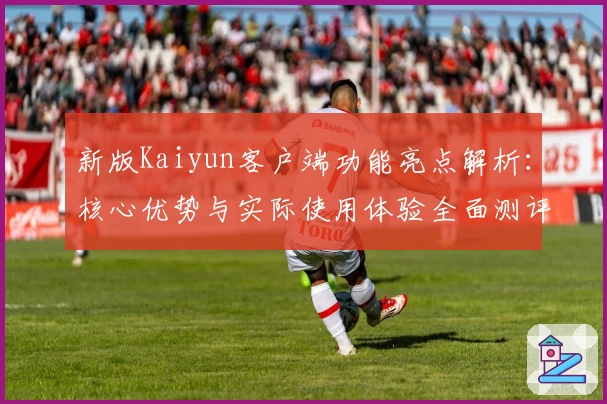 新版Kaiyun客户端功能亮点解析：核心优势与实际使用体验全面测评