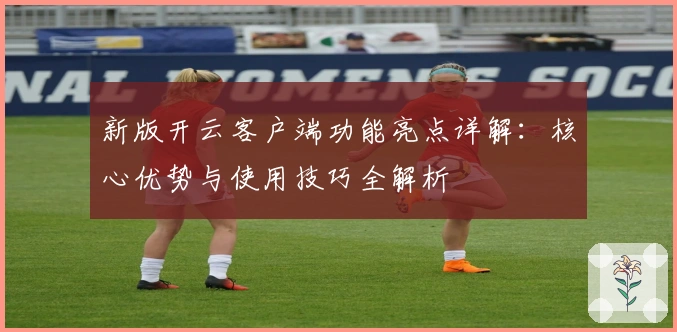 新版开云客户端功能亮点详解：核心优势与使用技巧全解析